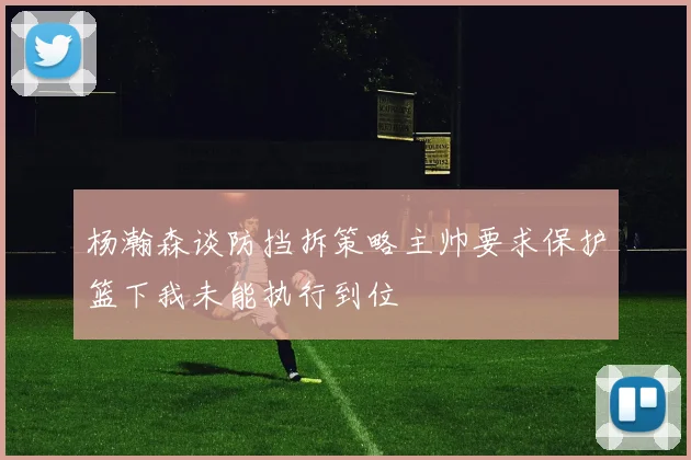 杨瀚森谈防挡拆策略主帅要求保护篮下我未能执行到位