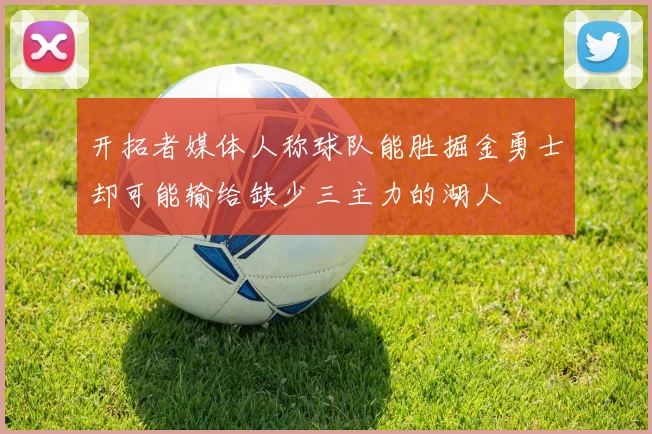 开拓者媒体人称球队能胜掘金勇士却可能输给缺少三主力的湖人