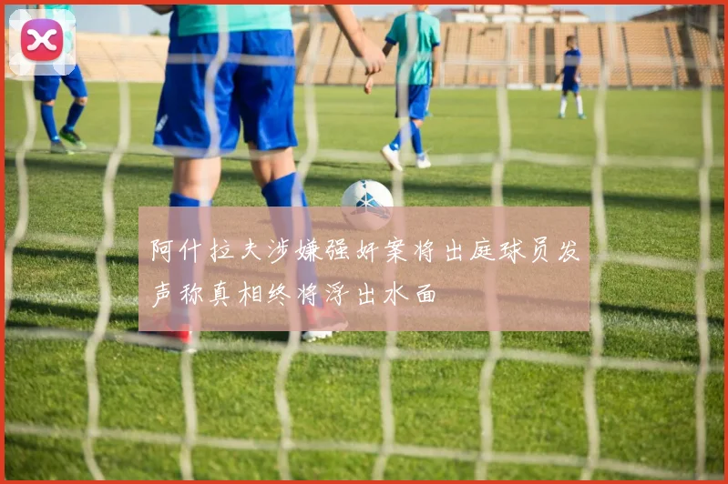 阿什拉夫涉嫌强奸案将出庭球员发声称真相终将浮出水面