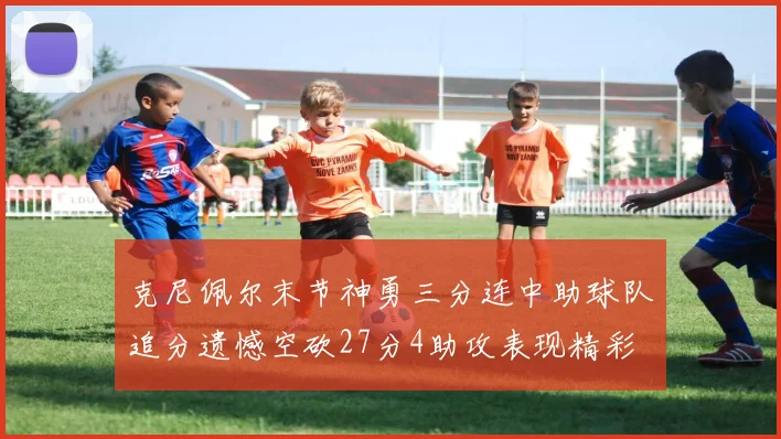 克尼佩尔末节神勇三分连中助球队追分遗憾空砍27分4助攻表现精彩