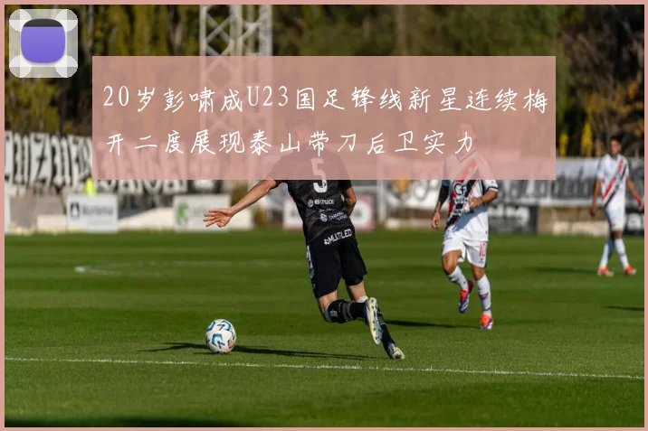 20岁彭啸成U23国足锋线新星连续梅开二度展现泰山带刀后卫实力