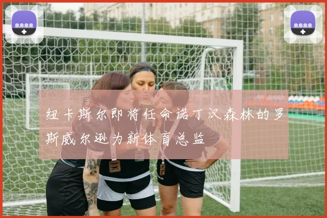 纽卡斯尔即将任命诺丁汉森林的罗斯威尔逊为新体育总监