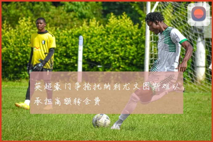 英超豪门争抢托纳利尤文图斯难以承担高额转会费