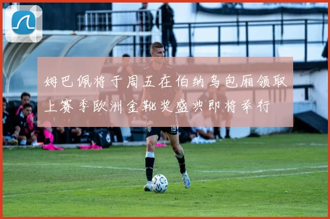 姆巴佩将于周五在伯纳乌包厢领取上赛季欧洲金靴奖盛典即将举行