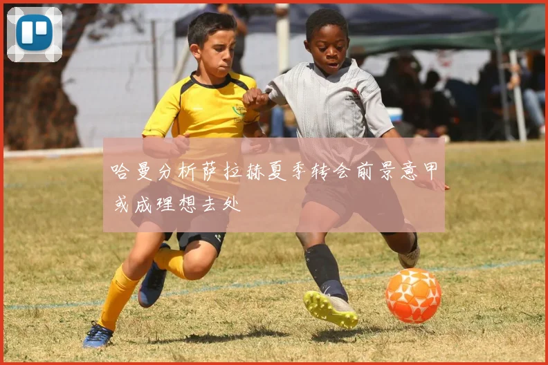 哈曼分析萨拉赫夏季转会前景意甲或成理想去处