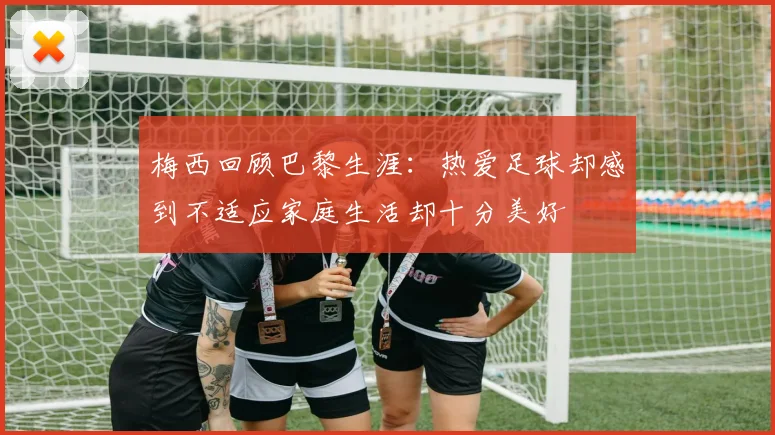梅西回顾巴黎生涯：热爱足球却感到不适应家庭生活却十分美好