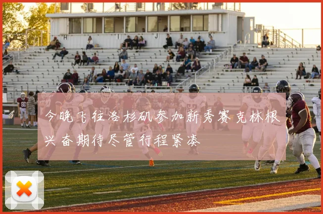 今晚飞往洛杉矶参加新秀赛克林根兴奋期待尽管行程紧凑