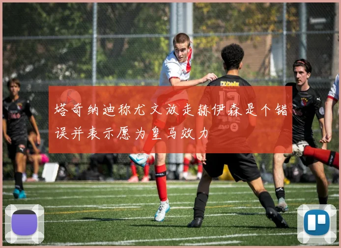 塔奇纳迪称尤文放走赫伊森是个错误并表示愿为皇马效力
