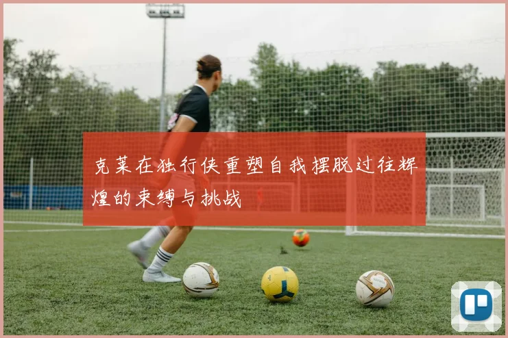 克莱在独行侠重塑自我摆脱过往辉煌的束缚与挑战