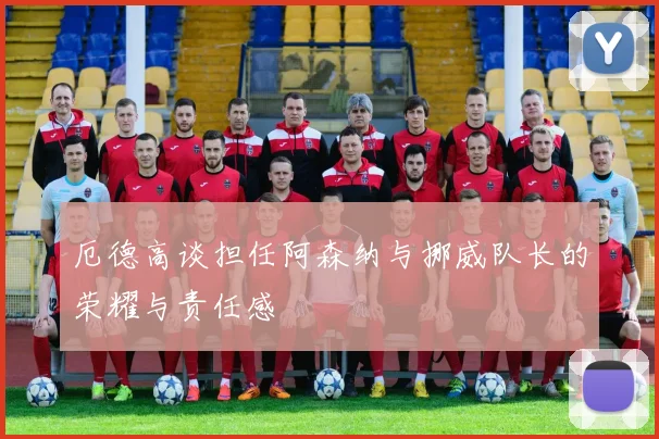 厄德高谈担任阿森纳与挪威队长的荣耀与责任感