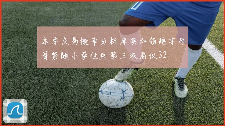 本季交易概率分析库明加领跑字母哥紧随小萨位列第三浓眉仅32