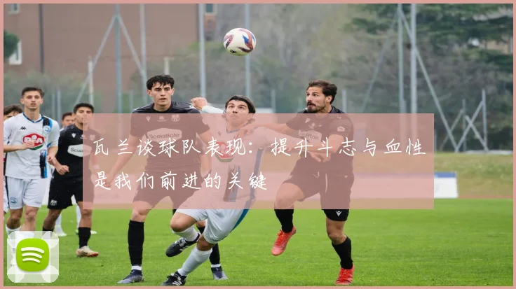瓦兰谈球队表现：提升斗志与血性是我们前进的关键