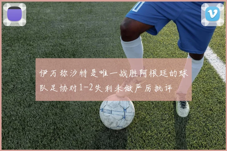 伊万称沙特是唯一战胜阿根廷的球队足协对1-2失利未做严厉批评