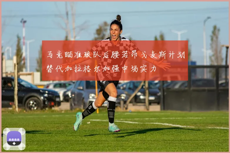 马竞瞄准狼队后腰若昂戈麦斯计划替代加拉格尔加强中场实力