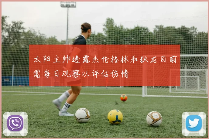 太阳主帅透露杰伦格林和狄龙目前需每日观察以评估伤情