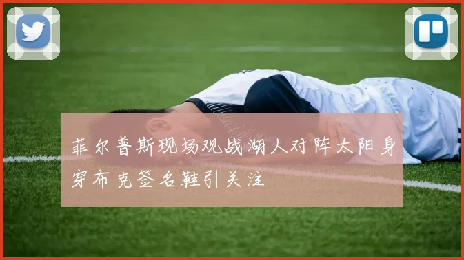 菲尔普斯现场观战湖人对阵太阳身穿布克签名鞋引关注
