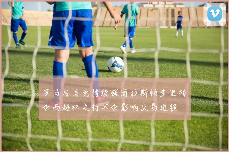 罗马与马竞持续磋商拉斯帕多里转会西超杯之行不会影响交易进程
