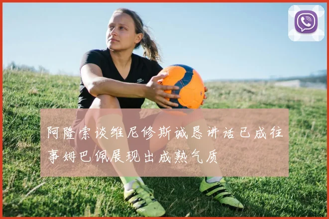 阿隆索谈维尼修斯诚恳讲话已成往事姆巴佩展现出成熟气质