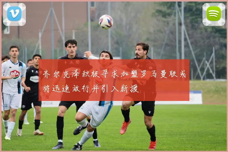 齐尔克泽积极寻求加盟罗马曼联或将迅速放行并引入新援