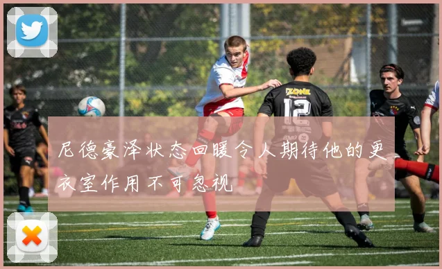 尼德豪泽状态回暖令人期待他的更衣室作用不可忽视