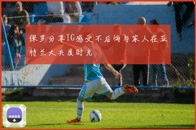 保罗分享IG感受不后悔与家人在亚特兰大共度时光