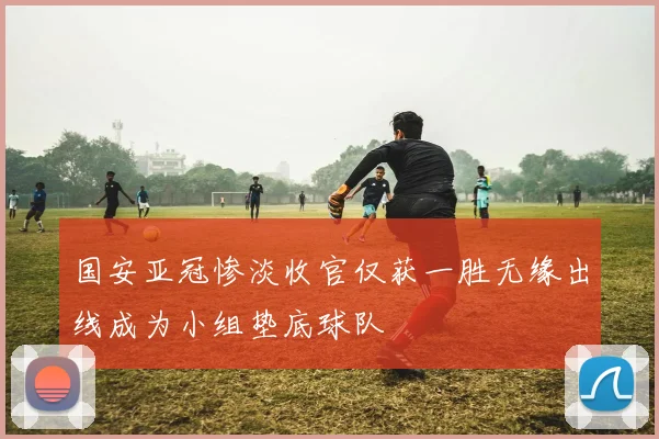 国安亚冠惨淡收官仅获一胜无缘出线成为小组垫底球队