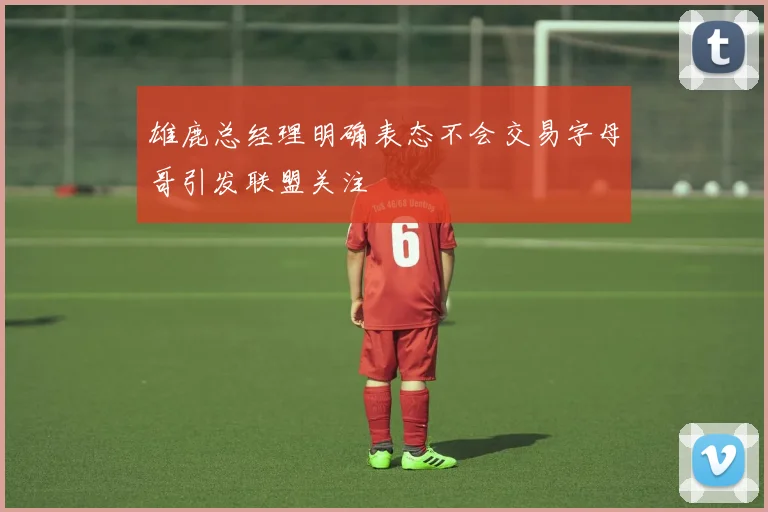 雄鹿总经理明确表态不会交易字母哥引发联盟关注