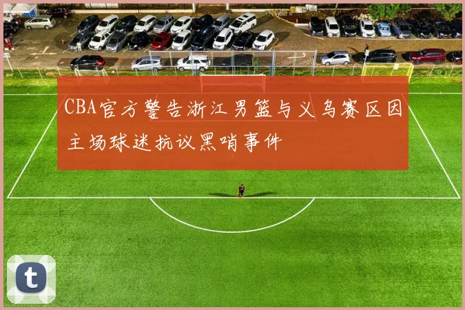 CBA官方警告浙江男篮与义乌赛区因主场球迷抗议黑哨事件