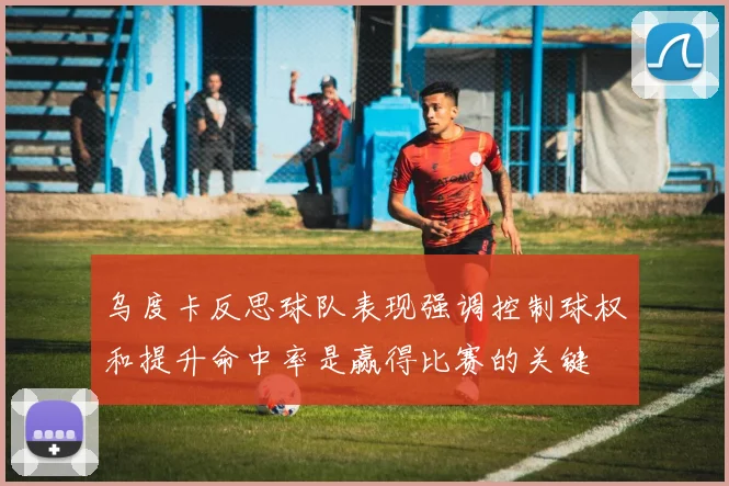 乌度卡反思球队表现强调控制球权和提升命中率是赢得比赛的关键